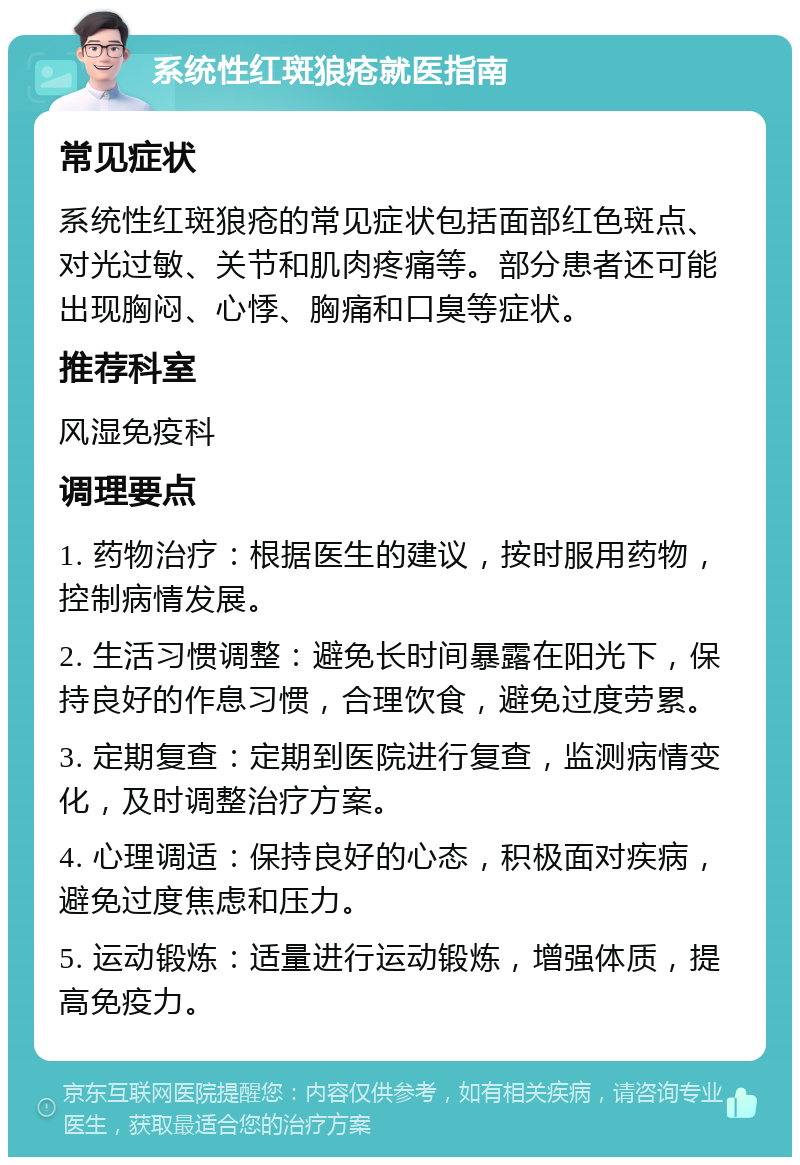 系统性红斑狼疮就医指南 常见症状 系统性红斑狼疮的常见症状包括面部红色斑点、对光过敏、关节和肌肉疼痛等。部分患者还可能出现胸闷、心悸、胸痛和口臭等症状。 推荐科室 风湿免疫科 调理要点 1. 药物治疗：根据医生的建议，按时服用药物，控制病情发展。 2. 生活习惯调整：避免长时间暴露在阳光下，保持良好的作息习惯，合理饮食，避免过度劳累。 3. 定期复查：定期到医院进行复查，监测病情变化，及时调整治疗方案。 4. 心理调适：保持良好的心态，积极面对疾病，避免过度焦虑和压力。 5. 运动锻炼：适量进行运动锻炼，增强体质，提高免疫力。