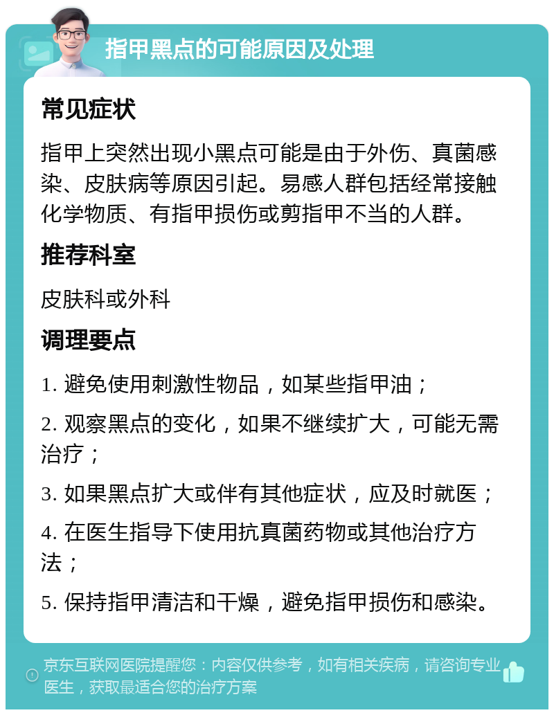 指甲黑点的可能原因及处理 常见症状 指甲上突然出现小黑点可能是由于外伤、真菌感染、皮肤病等原因引起。易感人群包括经常接触化学物质、有指甲损伤或剪指甲不当的人群。 推荐科室 皮肤科或外科 调理要点 1. 避免使用刺激性物品，如某些指甲油； 2. 观察黑点的变化，如果不继续扩大，可能无需治疗； 3. 如果黑点扩大或伴有其他症状，应及时就医； 4. 在医生指导下使用抗真菌药物或其他治疗方法； 5. 保持指甲清洁和干燥，避免指甲损伤和感染。