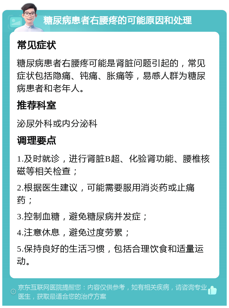 糖尿病患者右腰疼的可能原因和处理 常见症状 糖尿病患者右腰疼可能是肾脏问题引起的，常见症状包括隐痛、钝痛、胀痛等，易感人群为糖尿病患者和老年人。 推荐科室 泌尿外科或内分泌科 调理要点 1.及时就诊，进行肾脏B超、化验肾功能、腰椎核磁等相关检查； 2.根据医生建议，可能需要服用消炎药或止痛药； 3.控制血糖，避免糖尿病并发症； 4.注意休息，避免过度劳累； 5.保持良好的生活习惯，包括合理饮食和适量运动。