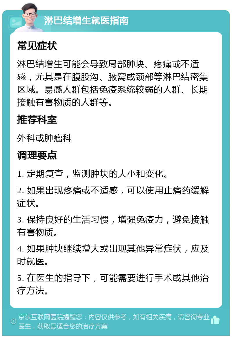 淋巴结增生就医指南 常见症状 淋巴结增生可能会导致局部肿块、疼痛或不适感，尤其是在腹股沟、腋窝或颈部等淋巴结密集区域。易感人群包括免疫系统较弱的人群、长期接触有害物质的人群等。 推荐科室 外科或肿瘤科 调理要点 1. 定期复查，监测肿块的大小和变化。 2. 如果出现疼痛或不适感，可以使用止痛药缓解症状。 3. 保持良好的生活习惯，增强免疫力，避免接触有害物质。 4. 如果肿块继续增大或出现其他异常症状，应及时就医。 5. 在医生的指导下，可能需要进行手术或其他治疗方法。