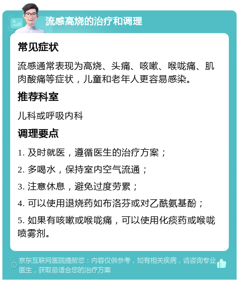 流感高烧的治疗和调理 常见症状 流感通常表现为高烧、头痛、咳嗽、喉咙痛、肌肉酸痛等症状，儿童和老年人更容易感染。 推荐科室 儿科或呼吸内科 调理要点 1. 及时就医，遵循医生的治疗方案； 2. 多喝水，保持室内空气流通； 3. 注意休息，避免过度劳累； 4. 可以使用退烧药如布洛芬或对乙酰氨基酚； 5. 如果有咳嗽或喉咙痛，可以使用化痰药或喉咙喷雾剂。