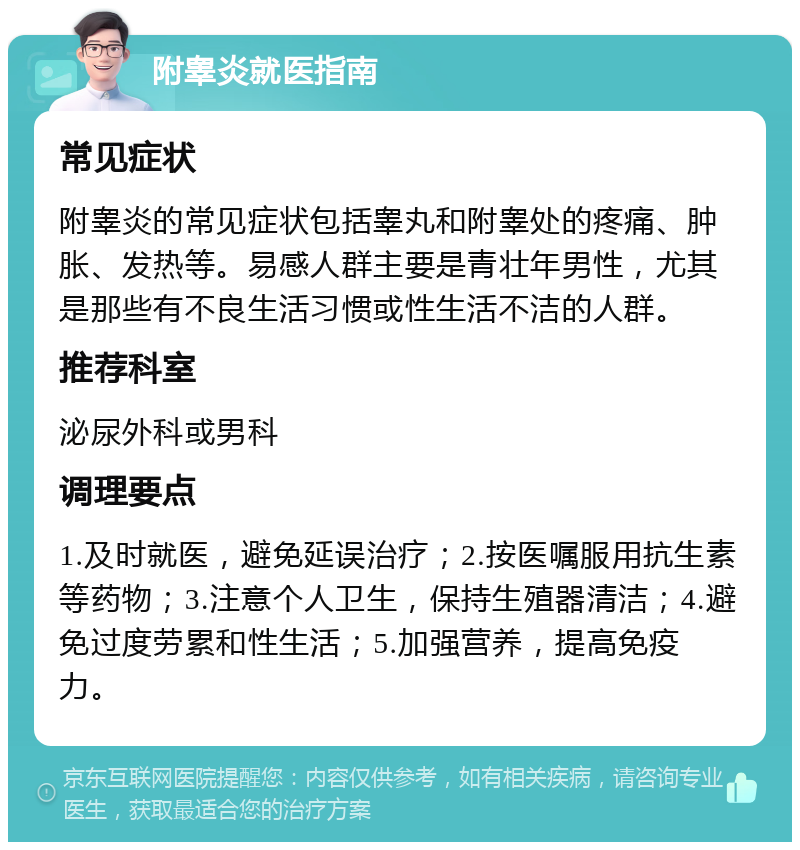 附睾炎就医指南 常见症状 附睾炎的常见症状包括睾丸和附睾处的疼痛、肿胀、发热等。易感人群主要是青壮年男性，尤其是那些有不良生活习惯或性生活不洁的人群。 推荐科室 泌尿外科或男科 调理要点 1.及时就医，避免延误治疗；2.按医嘱服用抗生素等药物；3.注意个人卫生，保持生殖器清洁；4.避免过度劳累和性生活；5.加强营养，提高免疫力。