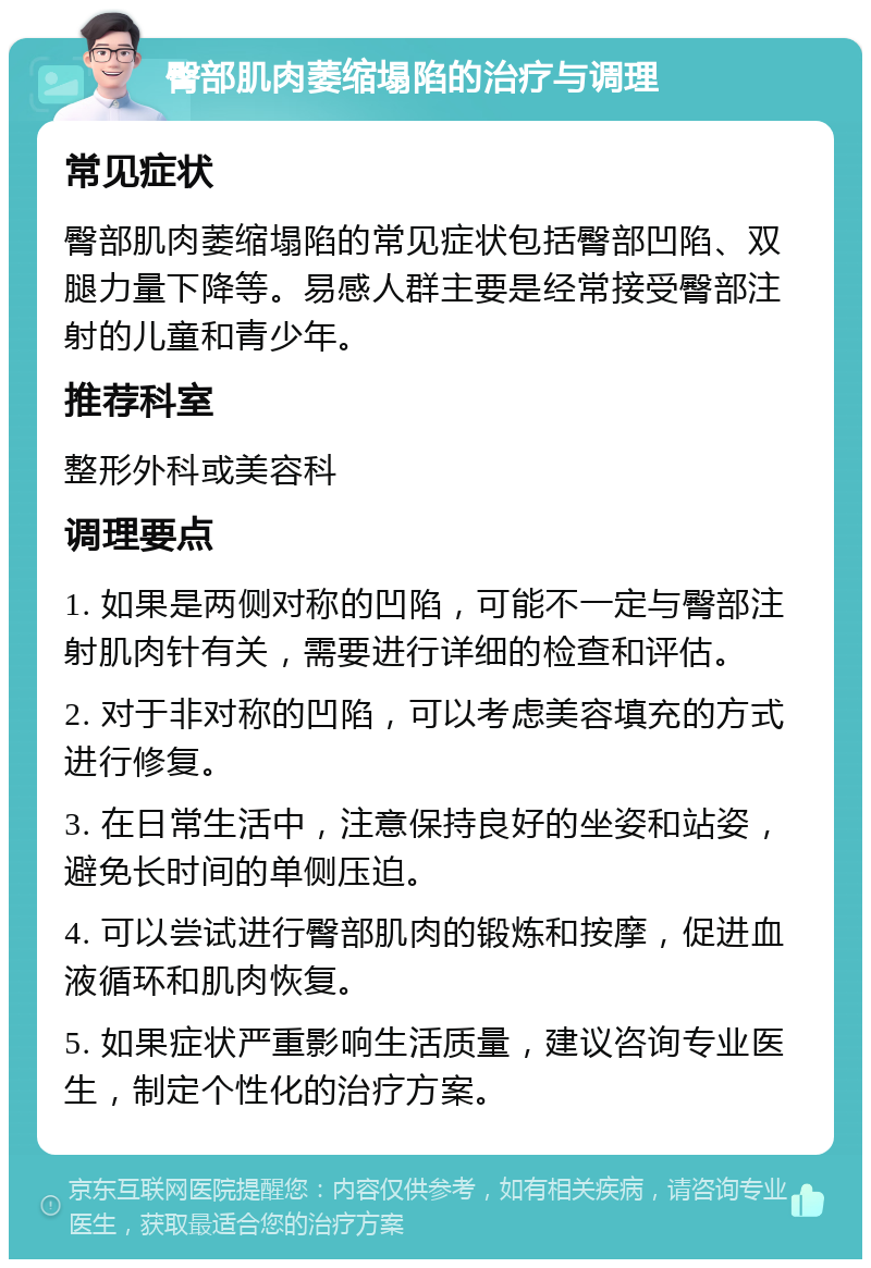 臀部肌肉萎缩塌陷的治疗与调理 常见症状 臀部肌肉萎缩塌陷的常见症状包括臀部凹陷、双腿力量下降等。易感人群主要是经常接受臀部注射的儿童和青少年。 推荐科室 整形外科或美容科 调理要点 1. 如果是两侧对称的凹陷，可能不一定与臀部注射肌肉针有关，需要进行详细的检查和评估。 2. 对于非对称的凹陷，可以考虑美容填充的方式进行修复。 3. 在日常生活中，注意保持良好的坐姿和站姿，避免长时间的单侧压迫。 4. 可以尝试进行臀部肌肉的锻炼和按摩，促进血液循环和肌肉恢复。 5. 如果症状严重影响生活质量，建议咨询专业医生，制定个性化的治疗方案。