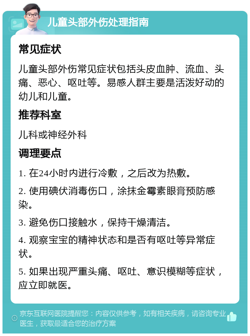 儿童头部外伤处理指南 常见症状 儿童头部外伤常见症状包括头皮血肿、流血、头痛、恶心、呕吐等。易感人群主要是活泼好动的幼儿和儿童。 推荐科室 儿科或神经外科 调理要点 1. 在24小时内进行冷敷，之后改为热敷。 2. 使用碘伏消毒伤口，涂抹金霉素眼膏预防感染。 3. 避免伤口接触水，保持干燥清洁。 4. 观察宝宝的精神状态和是否有呕吐等异常症状。 5. 如果出现严重头痛、呕吐、意识模糊等症状，应立即就医。