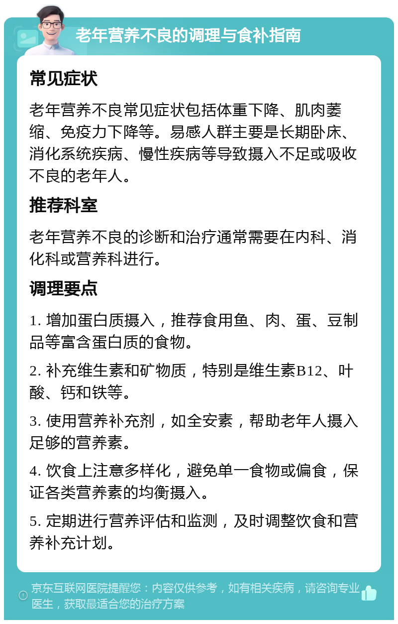 老年营养不良的调理与食补指南 常见症状 老年营养不良常见症状包括体重下降、肌肉萎缩、免疫力下降等。易感人群主要是长期卧床、消化系统疾病、慢性疾病等导致摄入不足或吸收不良的老年人。 推荐科室 老年营养不良的诊断和治疗通常需要在内科、消化科或营养科进行。 调理要点 1. 增加蛋白质摄入，推荐食用鱼、肉、蛋、豆制品等富含蛋白质的食物。 2. 补充维生素和矿物质，特别是维生素B12、叶酸、钙和铁等。 3. 使用营养补充剂，如全安素，帮助老年人摄入足够的营养素。 4. 饮食上注意多样化，避免单一食物或偏食，保证各类营养素的均衡摄入。 5. 定期进行营养评估和监测，及时调整饮食和营养补充计划。