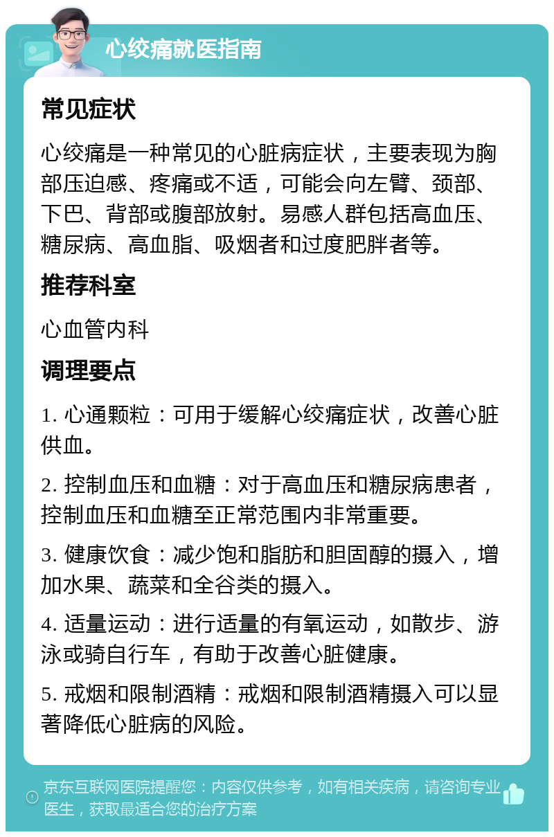 心绞痛就医指南 常见症状 心绞痛是一种常见的心脏病症状，主要表现为胸部压迫感、疼痛或不适，可能会向左臂、颈部、下巴、背部或腹部放射。易感人群包括高血压、糖尿病、高血脂、吸烟者和过度肥胖者等。 推荐科室 心血管内科 调理要点 1. 心通颗粒：可用于缓解心绞痛症状，改善心脏供血。 2. 控制血压和血糖：对于高血压和糖尿病患者，控制血压和血糖至正常范围内非常重要。 3. 健康饮食：减少饱和脂肪和胆固醇的摄入，增加水果、蔬菜和全谷类的摄入。 4. 适量运动：进行适量的有氧运动，如散步、游泳或骑自行车，有助于改善心脏健康。 5. 戒烟和限制酒精：戒烟和限制酒精摄入可以显著降低心脏病的风险。