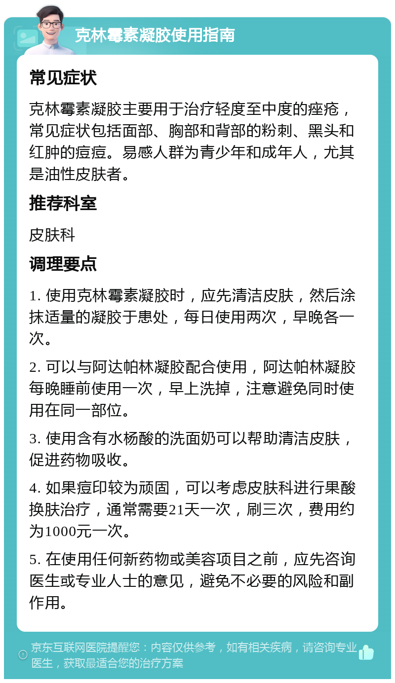 克林霉素凝胶使用指南 常见症状 克林霉素凝胶主要用于治疗轻度至中度的痤疮，常见症状包括面部、胸部和背部的粉刺、黑头和红肿的痘痘。易感人群为青少年和成年人，尤其是油性皮肤者。 推荐科室 皮肤科 调理要点 1. 使用克林霉素凝胶时，应先清洁皮肤，然后涂抹适量的凝胶于患处，每日使用两次，早晚各一次。 2. 可以与阿达帕林凝胶配合使用，阿达帕林凝胶每晚睡前使用一次，早上洗掉，注意避免同时使用在同一部位。 3. 使用含有水杨酸的洗面奶可以帮助清洁皮肤，促进药物吸收。 4. 如果痘印较为顽固，可以考虑皮肤科进行果酸换肤治疗，通常需要21天一次，刷三次，费用约为1000元一次。 5. 在使用任何新药物或美容项目之前，应先咨询医生或专业人士的意见，避免不必要的风险和副作用。