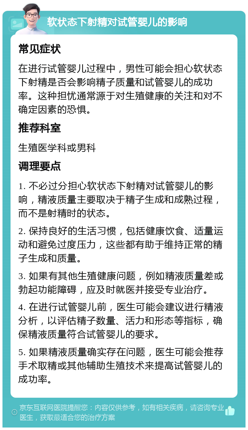 软状态下射精对试管婴儿的影响 常见症状 在进行试管婴儿过程中，男性可能会担心软状态下射精是否会影响精子质量和试管婴儿的成功率。这种担忧通常源于对生殖健康的关注和对不确定因素的恐惧。 推荐科室 生殖医学科或男科 调理要点 1. 不必过分担心软状态下射精对试管婴儿的影响，精液质量主要取决于精子生成和成熟过程，而不是射精时的状态。 2. 保持良好的生活习惯，包括健康饮食、适量运动和避免过度压力，这些都有助于维持正常的精子生成和质量。 3. 如果有其他生殖健康问题，例如精液质量差或勃起功能障碍，应及时就医并接受专业治疗。 4. 在进行试管婴儿前，医生可能会建议进行精液分析，以评估精子数量、活力和形态等指标，确保精液质量符合试管婴儿的要求。 5. 如果精液质量确实存在问题，医生可能会推荐手术取精或其他辅助生殖技术来提高试管婴儿的成功率。