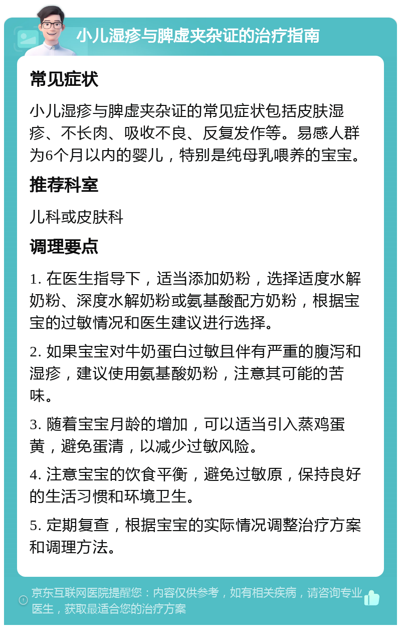 小儿湿疹与脾虚夹杂证的治疗指南 常见症状 小儿湿疹与脾虚夹杂证的常见症状包括皮肤湿疹、不长肉、吸收不良、反复发作等。易感人群为6个月以内的婴儿，特别是纯母乳喂养的宝宝。 推荐科室 儿科或皮肤科 调理要点 1. 在医生指导下，适当添加奶粉，选择适度水解奶粉、深度水解奶粉或氨基酸配方奶粉，根据宝宝的过敏情况和医生建议进行选择。 2. 如果宝宝对牛奶蛋白过敏且伴有严重的腹泻和湿疹，建议使用氨基酸奶粉，注意其可能的苦味。 3. 随着宝宝月龄的增加，可以适当引入蒸鸡蛋黄，避免蛋清，以减少过敏风险。 4. 注意宝宝的饮食平衡，避免过敏原，保持良好的生活习惯和环境卫生。 5. 定期复查，根据宝宝的实际情况调整治疗方案和调理方法。