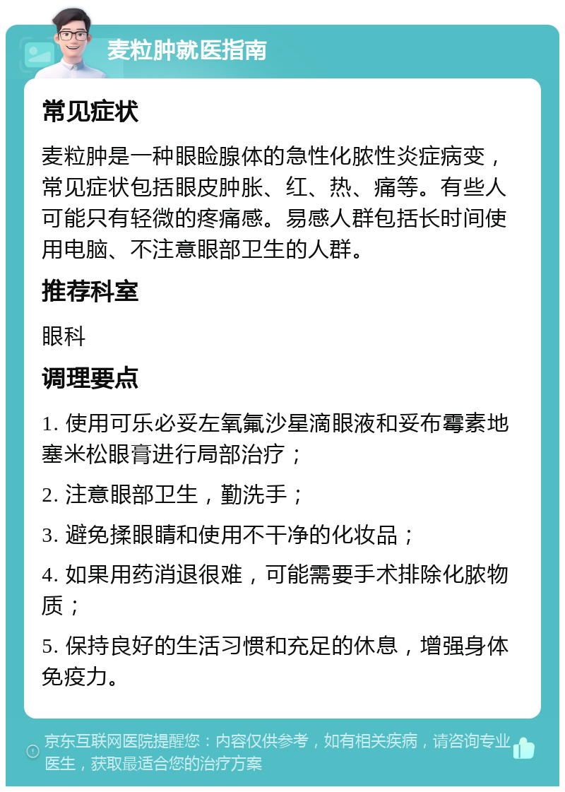 麦粒肿就医指南 常见症状 麦粒肿是一种眼睑腺体的急性化脓性炎症病变，常见症状包括眼皮肿胀、红、热、痛等。有些人可能只有轻微的疼痛感。易感人群包括长时间使用电脑、不注意眼部卫生的人群。 推荐科室 眼科 调理要点 1. 使用可乐必妥左氧氟沙星滴眼液和妥布霉素地塞米松眼膏进行局部治疗； 2. 注意眼部卫生，勤洗手； 3. 避免揉眼睛和使用不干净的化妆品； 4. 如果用药消退很难，可能需要手术排除化脓物质； 5. 保持良好的生活习惯和充足的休息，增强身体免疫力。