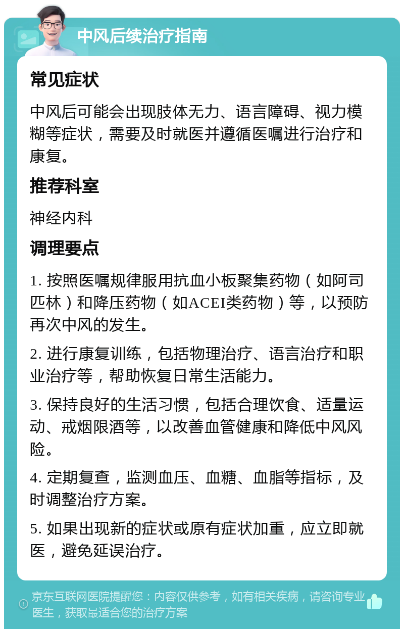 中风后续治疗指南 常见症状 中风后可能会出现肢体无力、语言障碍、视力模糊等症状，需要及时就医并遵循医嘱进行治疗和康复。 推荐科室 神经内科 调理要点 1. 按照医嘱规律服用抗血小板聚集药物（如阿司匹林）和降压药物（如ACEI类药物）等，以预防再次中风的发生。 2. 进行康复训练，包括物理治疗、语言治疗和职业治疗等，帮助恢复日常生活能力。 3. 保持良好的生活习惯，包括合理饮食、适量运动、戒烟限酒等，以改善血管健康和降低中风风险。 4. 定期复查，监测血压、血糖、血脂等指标，及时调整治疗方案。 5. 如果出现新的症状或原有症状加重，应立即就医，避免延误治疗。