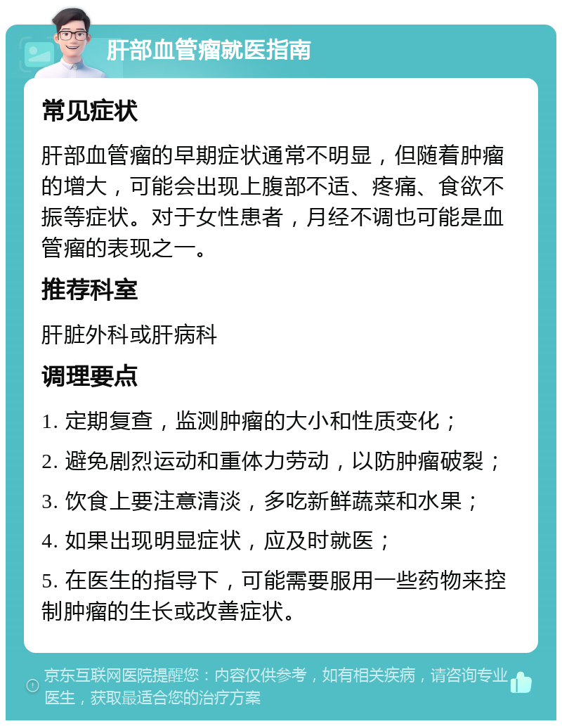 肝部血管瘤就医指南 常见症状 肝部血管瘤的早期症状通常不明显，但随着肿瘤的增大，可能会出现上腹部不适、疼痛、食欲不振等症状。对于女性患者，月经不调也可能是血管瘤的表现之一。 推荐科室 肝脏外科或肝病科 调理要点 1. 定期复查，监测肿瘤的大小和性质变化； 2. 避免剧烈运动和重体力劳动，以防肿瘤破裂； 3. 饮食上要注意清淡，多吃新鲜蔬菜和水果； 4. 如果出现明显症状，应及时就医； 5. 在医生的指导下，可能需要服用一些药物来控制肿瘤的生长或改善症状。