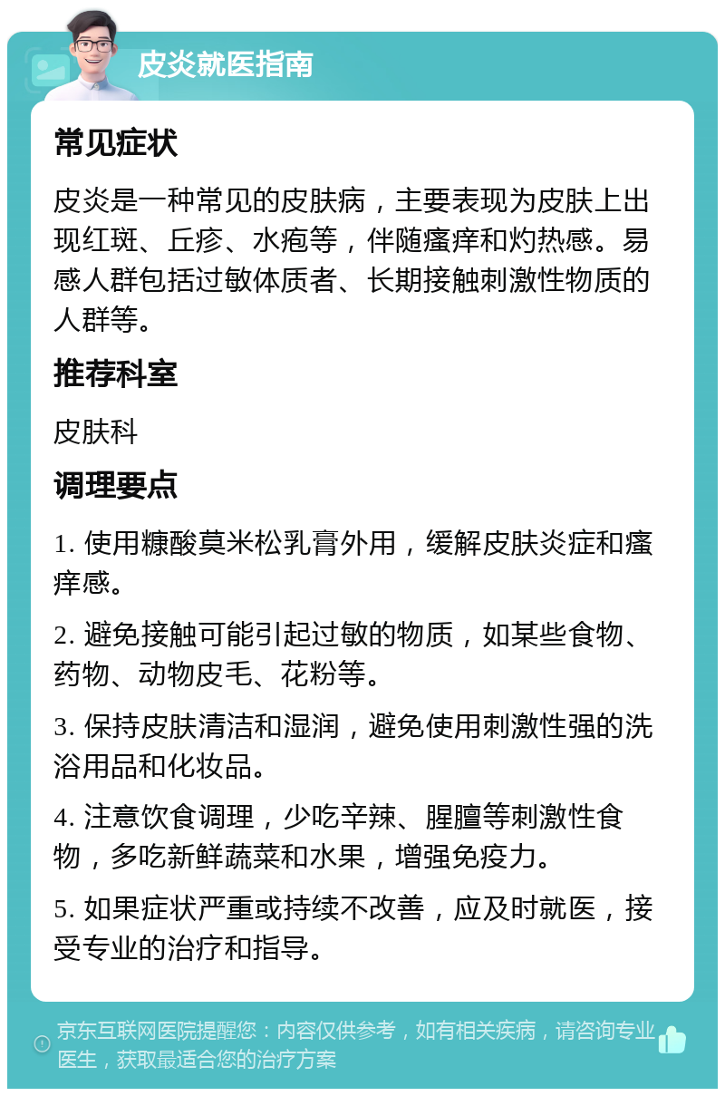 皮炎就医指南 常见症状 皮炎是一种常见的皮肤病，主要表现为皮肤上出现红斑、丘疹、水疱等，伴随瘙痒和灼热感。易感人群包括过敏体质者、长期接触刺激性物质的人群等。 推荐科室 皮肤科 调理要点 1. 使用糠酸莫米松乳膏外用，缓解皮肤炎症和瘙痒感。 2. 避免接触可能引起过敏的物质，如某些食物、药物、动物皮毛、花粉等。 3. 保持皮肤清洁和湿润，避免使用刺激性强的洗浴用品和化妆品。 4. 注意饮食调理，少吃辛辣、腥膻等刺激性食物，多吃新鲜蔬菜和水果，增强免疫力。 5. 如果症状严重或持续不改善，应及时就医，接受专业的治疗和指导。