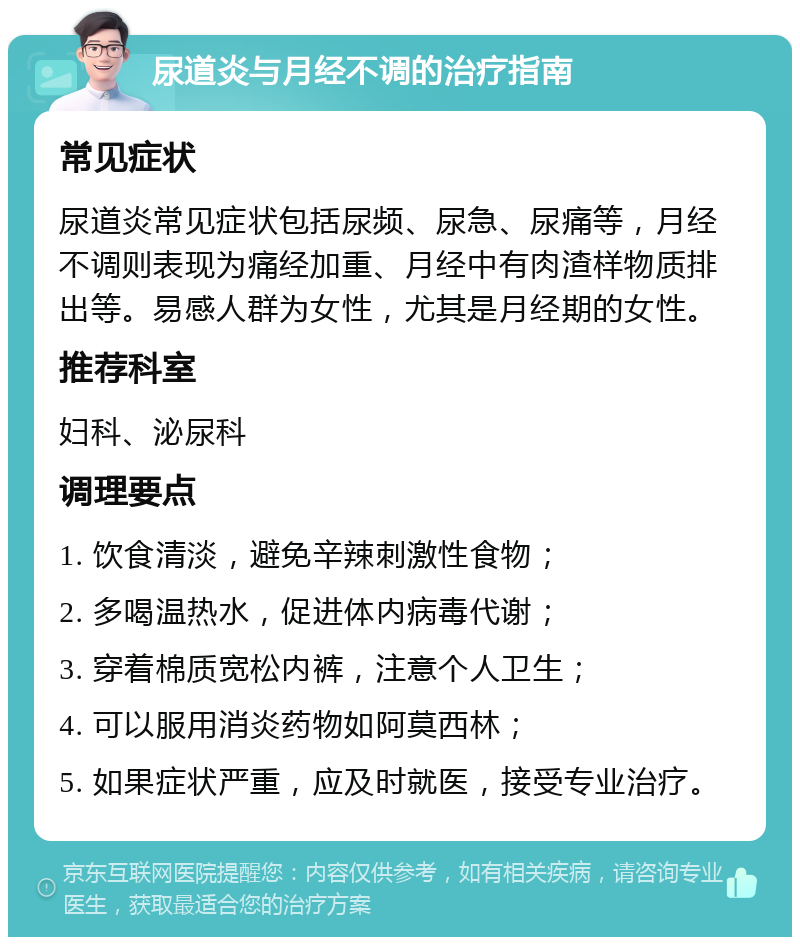 尿道炎与月经不调的治疗指南 常见症状 尿道炎常见症状包括尿频、尿急、尿痛等，月经不调则表现为痛经加重、月经中有肉渣样物质排出等。易感人群为女性，尤其是月经期的女性。 推荐科室 妇科、泌尿科 调理要点 1. 饮食清淡，避免辛辣刺激性食物； 2. 多喝温热水，促进体内病毒代谢； 3. 穿着棉质宽松内裤，注意个人卫生； 4. 可以服用消炎药物如阿莫西林； 5. 如果症状严重，应及时就医，接受专业治疗。