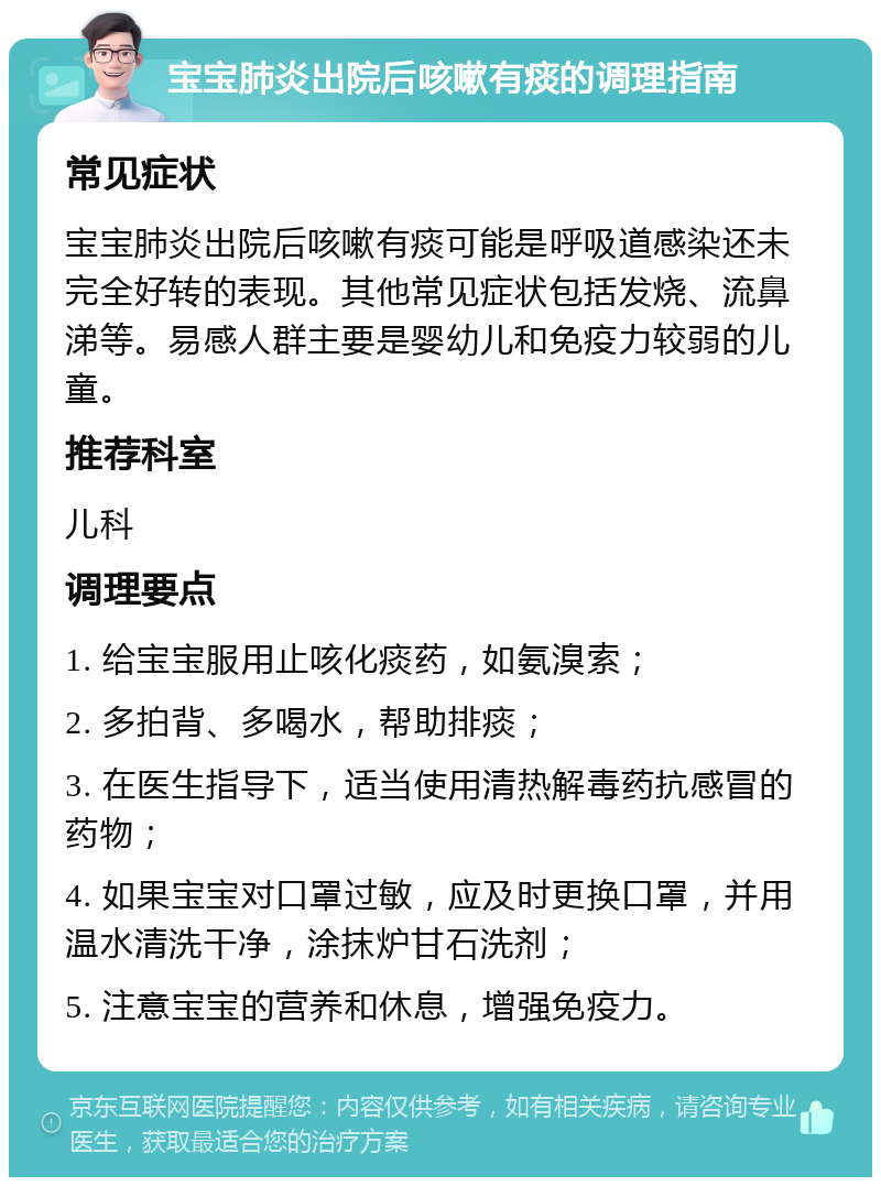 宝宝肺炎出院后咳嗽有痰的调理指南 常见症状 宝宝肺炎出院后咳嗽有痰可能是呼吸道感染还未完全好转的表现。其他常见症状包括发烧、流鼻涕等。易感人群主要是婴幼儿和免疫力较弱的儿童。 推荐科室 儿科 调理要点 1. 给宝宝服用止咳化痰药，如氨溴索； 2. 多拍背、多喝水，帮助排痰； 3. 在医生指导下，适当使用清热解毒药抗感冒的药物； 4. 如果宝宝对口罩过敏，应及时更换口罩，并用温水清洗干净，涂抹炉甘石洗剂； 5. 注意宝宝的营养和休息，增强免疫力。