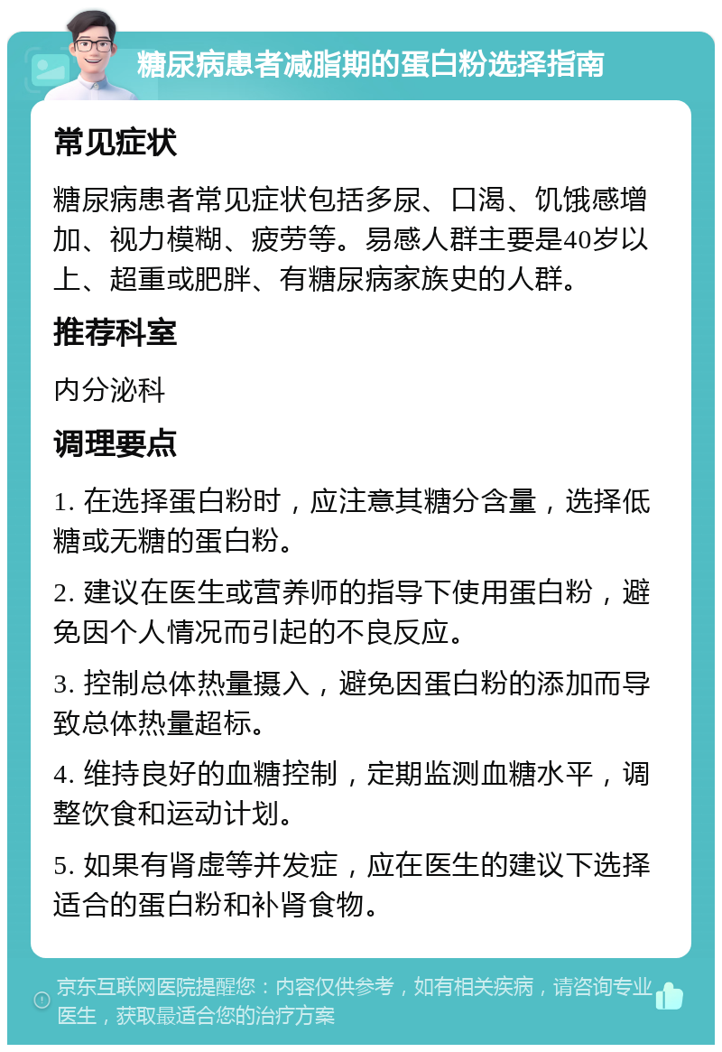 糖尿病患者减脂期的蛋白粉选择指南 常见症状 糖尿病患者常见症状包括多尿、口渴、饥饿感增加、视力模糊、疲劳等。易感人群主要是40岁以上、超重或肥胖、有糖尿病家族史的人群。 推荐科室 内分泌科 调理要点 1. 在选择蛋白粉时，应注意其糖分含量，选择低糖或无糖的蛋白粉。 2. 建议在医生或营养师的指导下使用蛋白粉，避免因个人情况而引起的不良反应。 3. 控制总体热量摄入，避免因蛋白粉的添加而导致总体热量超标。 4. 维持良好的血糖控制，定期监测血糖水平，调整饮食和运动计划。 5. 如果有肾虚等并发症，应在医生的建议下选择适合的蛋白粉和补肾食物。