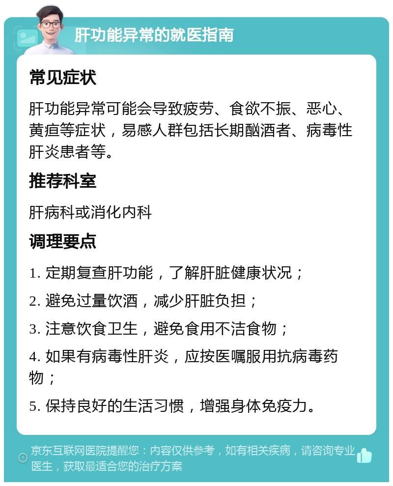 肝功能异常的就医指南 常见症状 肝功能异常可能会导致疲劳、食欲不振、恶心、黄疸等症状，易感人群包括长期酗酒者、病毒性肝炎患者等。 推荐科室 肝病科或消化内科 调理要点 1. 定期复查肝功能，了解肝脏健康状况； 2. 避免过量饮酒，减少肝脏负担； 3. 注意饮食卫生，避免食用不洁食物； 4. 如果有病毒性肝炎，应按医嘱服用抗病毒药物； 5. 保持良好的生活习惯，增强身体免疫力。