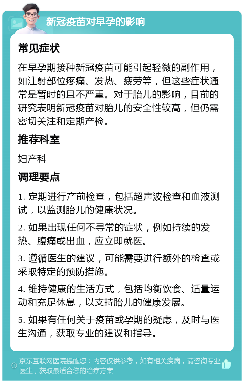 新冠疫苗对早孕的影响 常见症状 在早孕期接种新冠疫苗可能引起轻微的副作用，如注射部位疼痛、发热、疲劳等，但这些症状通常是暂时的且不严重。对于胎儿的影响，目前的研究表明新冠疫苗对胎儿的安全性较高，但仍需密切关注和定期产检。 推荐科室 妇产科 调理要点 1. 定期进行产前检查，包括超声波检查和血液测试，以监测胎儿的健康状况。 2. 如果出现任何不寻常的症状，例如持续的发热、腹痛或出血，应立即就医。 3. 遵循医生的建议，可能需要进行额外的检查或采取特定的预防措施。 4. 维持健康的生活方式，包括均衡饮食、适量运动和充足休息，以支持胎儿的健康发展。 5. 如果有任何关于疫苗或孕期的疑虑，及时与医生沟通，获取专业的建议和指导。