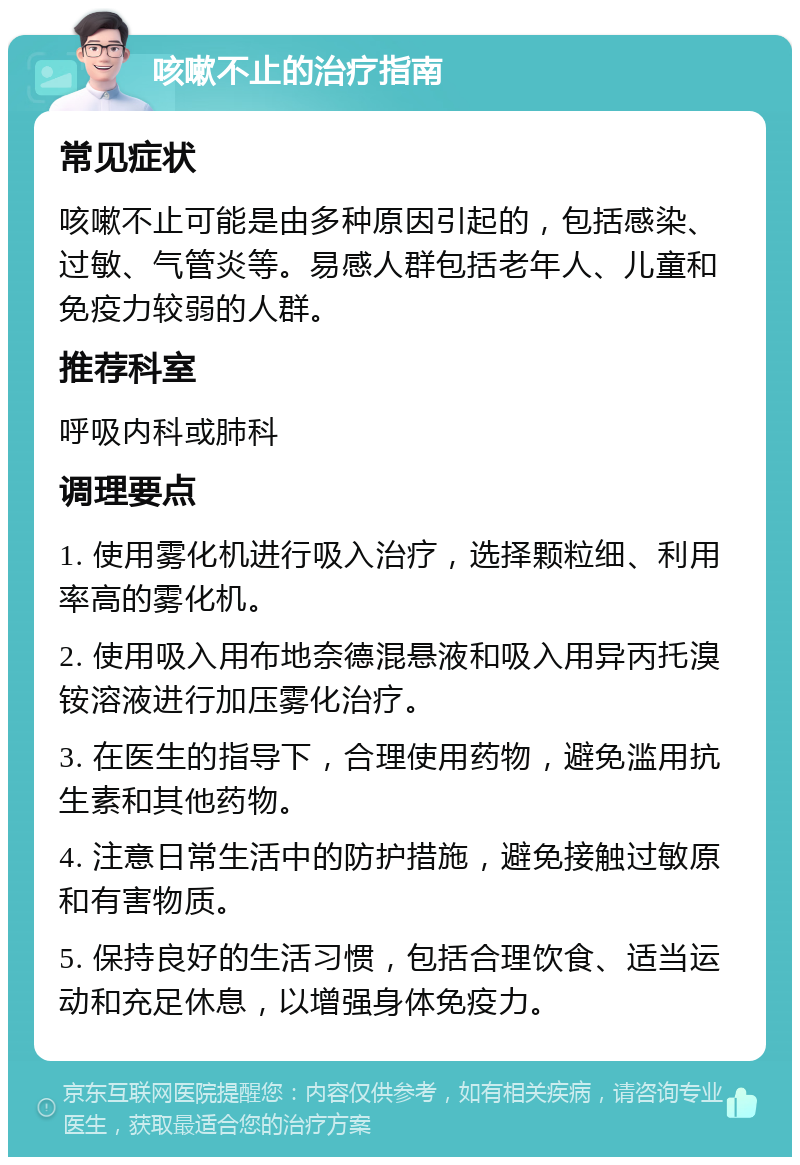 咳嗽不止的治疗指南 常见症状 咳嗽不止可能是由多种原因引起的，包括感染、过敏、气管炎等。易感人群包括老年人、儿童和免疫力较弱的人群。 推荐科室 呼吸内科或肺科 调理要点 1. 使用雾化机进行吸入治疗，选择颗粒细、利用率高的雾化机。 2. 使用吸入用布地奈德混悬液和吸入用异丙托溴铵溶液进行加压雾化治疗。 3. 在医生的指导下，合理使用药物，避免滥用抗生素和其他药物。 4. 注意日常生活中的防护措施，避免接触过敏原和有害物质。 5. 保持良好的生活习惯，包括合理饮食、适当运动和充足休息，以增强身体免疫力。