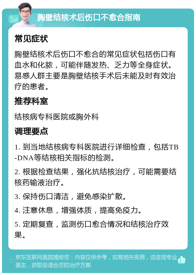 胸壁结核术后伤口不愈合指南 常见症状 胸壁结核术后伤口不愈合的常见症状包括伤口有血水和化脓，可能伴随发热、乏力等全身症状。易感人群主要是胸壁结核手术后未能及时有效治疗的患者。 推荐科室 结核病专科医院或胸外科 调理要点 1. 到当地结核病专科医院进行详细检查，包括TB-DNA等结核相关指标的检测。 2. 根据检查结果，强化抗结核治疗，可能需要结核药输液治疗。 3. 保持伤口清洁，避免感染扩散。 4. 注意休息，增强体质，提高免疫力。 5. 定期复查，监测伤口愈合情况和结核治疗效果。