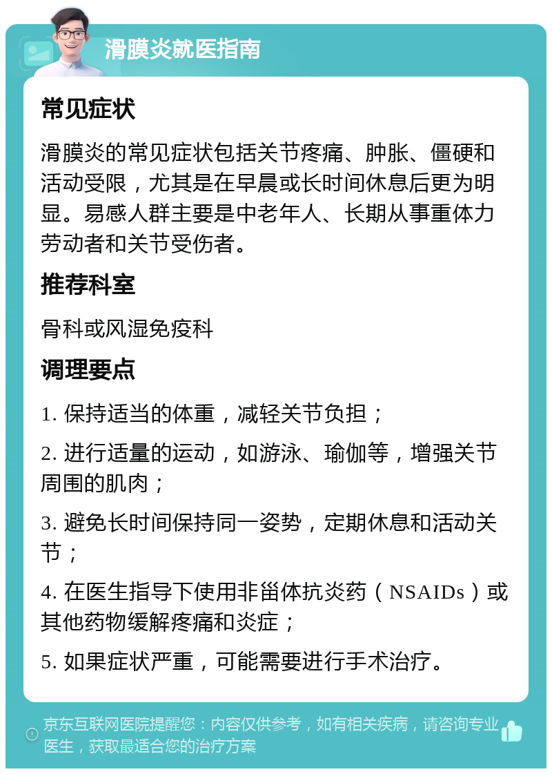 滑膜炎就医指南 常见症状 滑膜炎的常见症状包括关节疼痛、肿胀、僵硬和活动受限，尤其是在早晨或长时间休息后更为明显。易感人群主要是中老年人、长期从事重体力劳动者和关节受伤者。 推荐科室 骨科或风湿免疫科 调理要点 1. 保持适当的体重，减轻关节负担； 2. 进行适量的运动，如游泳、瑜伽等，增强关节周围的肌肉； 3. 避免长时间保持同一姿势，定期休息和活动关节； 4. 在医生指导下使用非甾体抗炎药（NSAIDs）或其他药物缓解疼痛和炎症； 5. 如果症状严重，可能需要进行手术治疗。