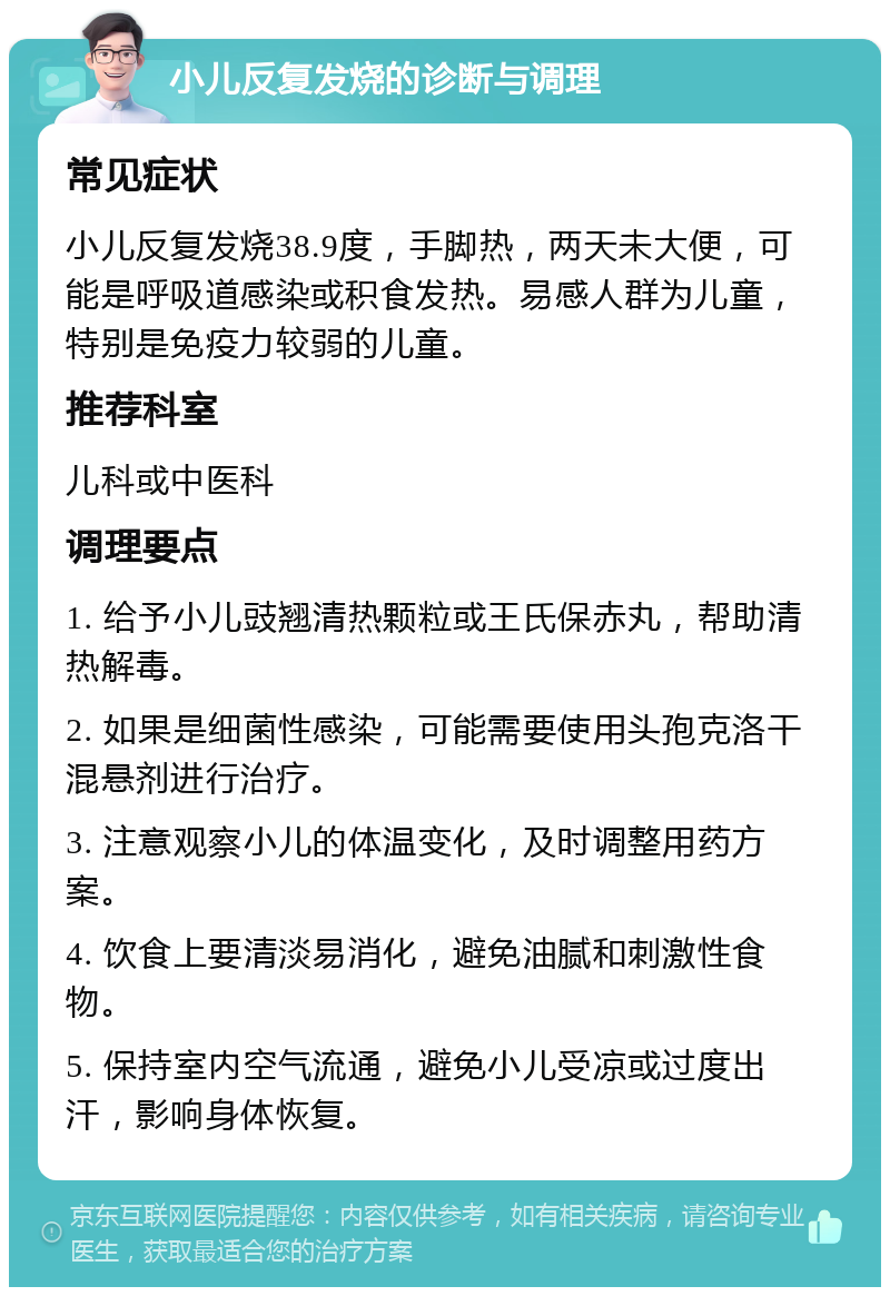 小儿反复发烧的诊断与调理 常见症状 小儿反复发烧38.9度，手脚热，两天未大便，可能是呼吸道感染或积食发热。易感人群为儿童，特别是免疫力较弱的儿童。 推荐科室 儿科或中医科 调理要点 1. 给予小儿豉翘清热颗粒或王氏保赤丸，帮助清热解毒。 2. 如果是细菌性感染，可能需要使用头孢克洛干混悬剂进行治疗。 3. 注意观察小儿的体温变化，及时调整用药方案。 4. 饮食上要清淡易消化，避免油腻和刺激性食物。 5. 保持室内空气流通，避免小儿受凉或过度出汗，影响身体恢复。