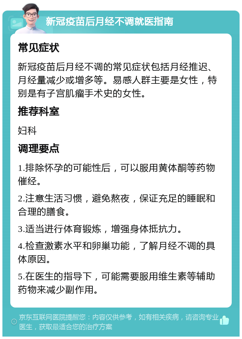 新冠疫苗后月经不调就医指南 常见症状 新冠疫苗后月经不调的常见症状包括月经推迟、月经量减少或增多等。易感人群主要是女性，特别是有子宫肌瘤手术史的女性。 推荐科室 妇科 调理要点 1.排除怀孕的可能性后，可以服用黄体酮等药物催经。 2.注意生活习惯，避免熬夜，保证充足的睡眠和合理的膳食。 3.适当进行体育锻炼，增强身体抵抗力。 4.检查激素水平和卵巢功能，了解月经不调的具体原因。 5.在医生的指导下，可能需要服用维生素等辅助药物来减少副作用。