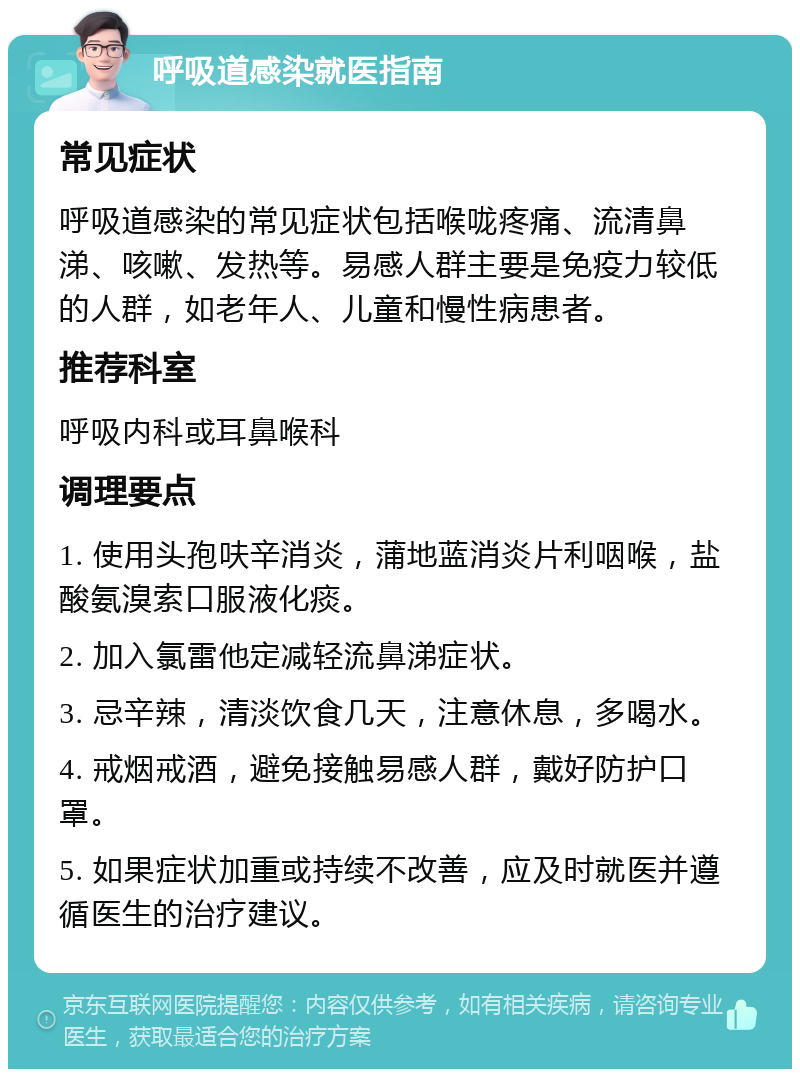 呼吸道感染就医指南 常见症状 呼吸道感染的常见症状包括喉咙疼痛、流清鼻涕、咳嗽、发热等。易感人群主要是免疫力较低的人群，如老年人、儿童和慢性病患者。 推荐科室 呼吸内科或耳鼻喉科 调理要点 1. 使用头孢呋辛消炎，蒲地蓝消炎片利咽喉，盐酸氨溴索口服液化痰。 2. 加入氯雷他定减轻流鼻涕症状。 3. 忌辛辣，清淡饮食几天，注意休息，多喝水。 4. 戒烟戒酒，避免接触易感人群，戴好防护口罩。 5. 如果症状加重或持续不改善，应及时就医并遵循医生的治疗建议。