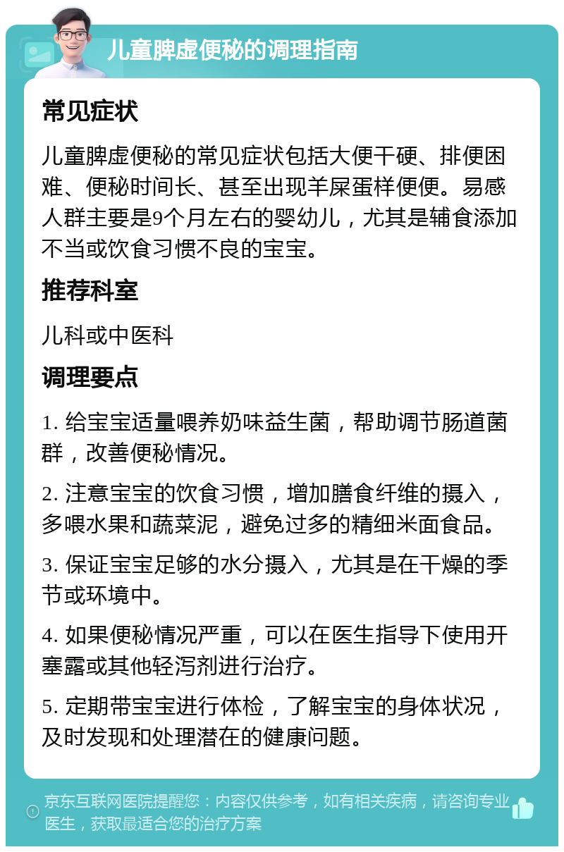 儿童脾虚便秘的调理指南 常见症状 儿童脾虚便秘的常见症状包括大便干硬、排便困难、便秘时间长、甚至出现羊屎蛋样便便。易感人群主要是9个月左右的婴幼儿，尤其是辅食添加不当或饮食习惯不良的宝宝。 推荐科室 儿科或中医科 调理要点 1. 给宝宝适量喂养奶味益生菌，帮助调节肠道菌群，改善便秘情况。 2. 注意宝宝的饮食习惯，增加膳食纤维的摄入，多喂水果和蔬菜泥，避免过多的精细米面食品。 3. 保证宝宝足够的水分摄入，尤其是在干燥的季节或环境中。 4. 如果便秘情况严重，可以在医生指导下使用开塞露或其他轻泻剂进行治疗。 5. 定期带宝宝进行体检，了解宝宝的身体状况，及时发现和处理潜在的健康问题。