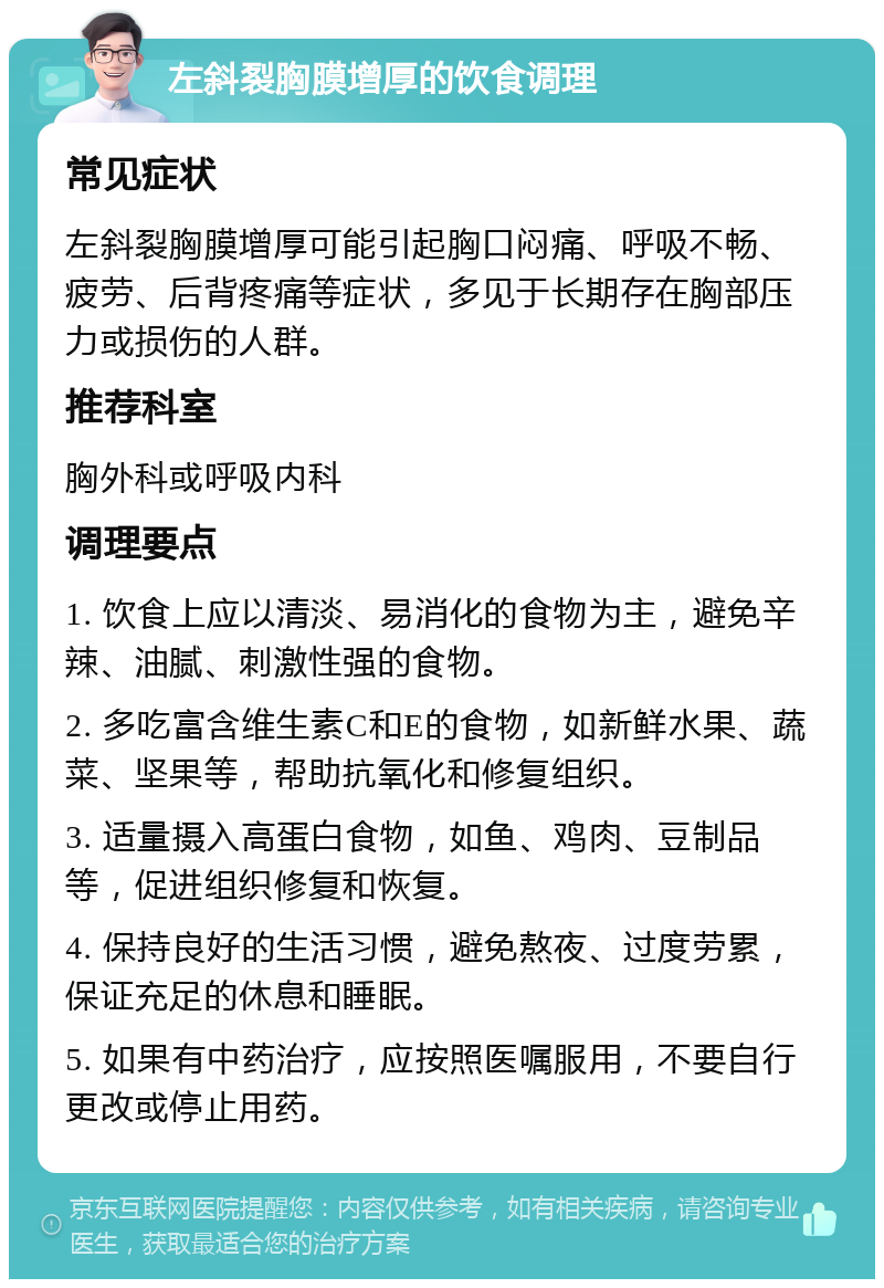 左斜裂胸膜增厚的饮食调理 常见症状 左斜裂胸膜增厚可能引起胸口闷痛、呼吸不畅、疲劳、后背疼痛等症状，多见于长期存在胸部压力或损伤的人群。 推荐科室 胸外科或呼吸内科 调理要点 1. 饮食上应以清淡、易消化的食物为主，避免辛辣、油腻、刺激性强的食物。 2. 多吃富含维生素C和E的食物，如新鲜水果、蔬菜、坚果等，帮助抗氧化和修复组织。 3. 适量摄入高蛋白食物，如鱼、鸡肉、豆制品等，促进组织修复和恢复。 4. 保持良好的生活习惯，避免熬夜、过度劳累，保证充足的休息和睡眠。 5. 如果有中药治疗，应按照医嘱服用，不要自行更改或停止用药。