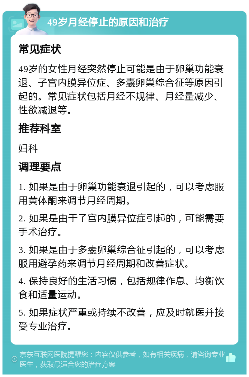 49岁月经停止的原因和治疗 常见症状 49岁的女性月经突然停止可能是由于卵巢功能衰退、子宫内膜异位症、多囊卵巢综合征等原因引起的。常见症状包括月经不规律、月经量减少、性欲减退等。 推荐科室 妇科 调理要点 1. 如果是由于卵巢功能衰退引起的，可以考虑服用黄体酮来调节月经周期。 2. 如果是由于子宫内膜异位症引起的，可能需要手术治疗。 3. 如果是由于多囊卵巢综合征引起的，可以考虑服用避孕药来调节月经周期和改善症状。 4. 保持良好的生活习惯，包括规律作息、均衡饮食和适量运动。 5. 如果症状严重或持续不改善，应及时就医并接受专业治疗。