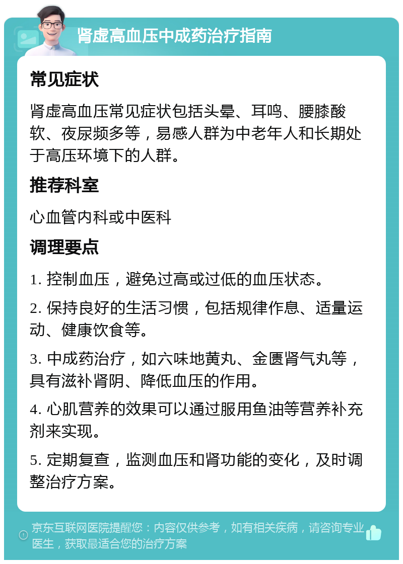 肾虚高血压中成药治疗指南 常见症状 肾虚高血压常见症状包括头晕、耳鸣、腰膝酸软、夜尿频多等，易感人群为中老年人和长期处于高压环境下的人群。 推荐科室 心血管内科或中医科 调理要点 1. 控制血压，避免过高或过低的血压状态。 2. 保持良好的生活习惯，包括规律作息、适量运动、健康饮食等。 3. 中成药治疗，如六味地黄丸、金匮肾气丸等，具有滋补肾阴、降低血压的作用。 4. 心肌营养的效果可以通过服用鱼油等营养补充剂来实现。 5. 定期复查，监测血压和肾功能的变化，及时调整治疗方案。