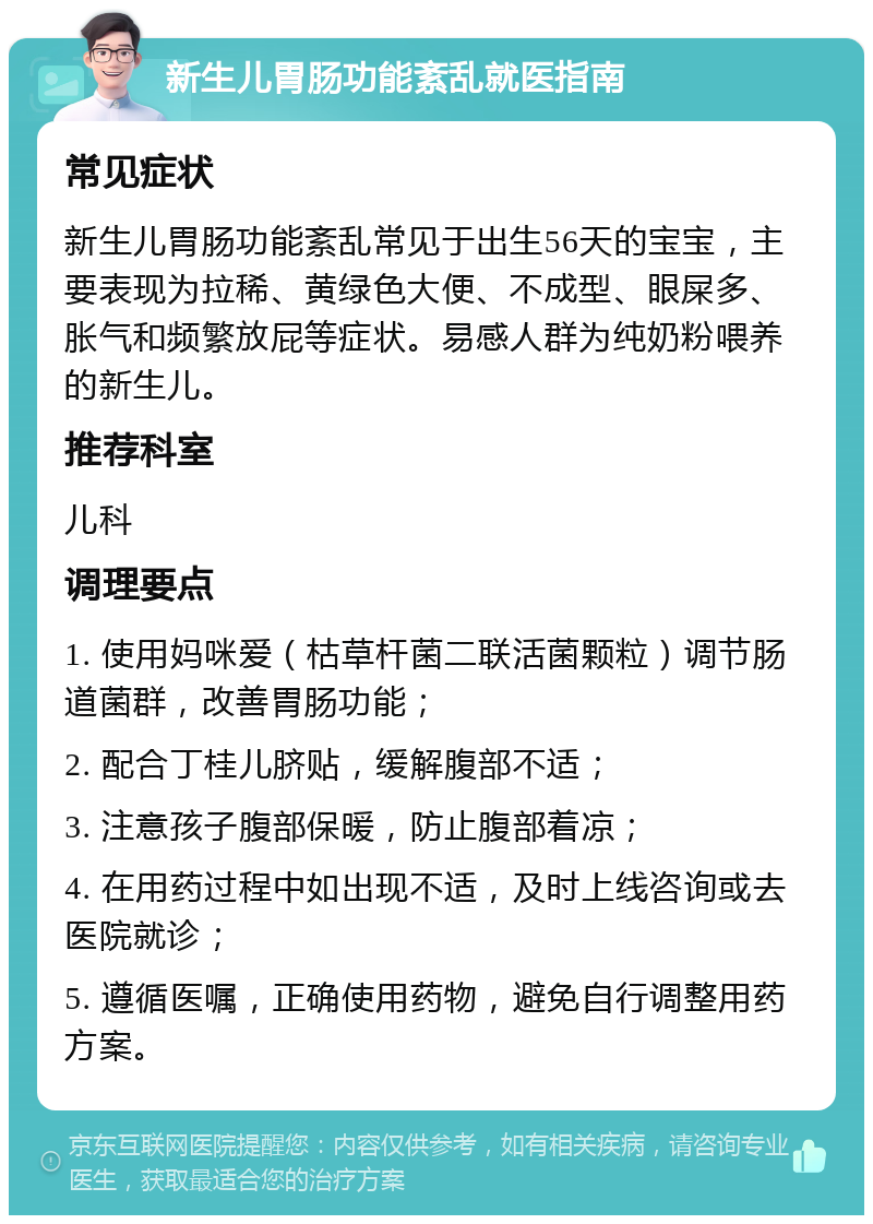 新生儿胃肠功能紊乱就医指南 常见症状 新生儿胃肠功能紊乱常见于出生56天的宝宝，主要表现为拉稀、黄绿色大便、不成型、眼屎多、胀气和频繁放屁等症状。易感人群为纯奶粉喂养的新生儿。 推荐科室 儿科 调理要点 1. 使用妈咪爱（枯草杆菌二联活菌颗粒）调节肠道菌群，改善胃肠功能； 2. 配合丁桂儿脐贴，缓解腹部不适； 3. 注意孩子腹部保暖，防止腹部着凉； 4. 在用药过程中如出现不适，及时上线咨询或去医院就诊； 5. 遵循医嘱，正确使用药物，避免自行调整用药方案。