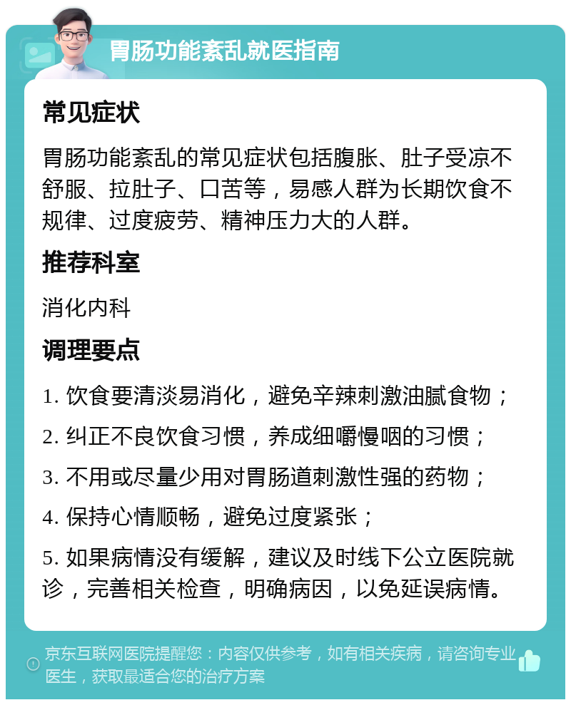 胃肠功能紊乱就医指南 常见症状 胃肠功能紊乱的常见症状包括腹胀、肚子受凉不舒服、拉肚子、口苦等，易感人群为长期饮食不规律、过度疲劳、精神压力大的人群。 推荐科室 消化内科 调理要点 1. 饮食要清淡易消化，避免辛辣刺激油腻食物； 2. 纠正不良饮食习惯，养成细嚼慢咽的习惯； 3. 不用或尽量少用对胃肠道刺激性强的药物； 4. 保持心情顺畅，避免过度紧张； 5. 如果病情没有缓解，建议及时线下公立医院就诊，完善相关检查，明确病因，以免延误病情。