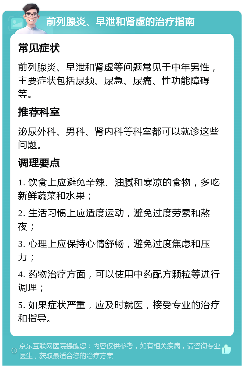 前列腺炎、早泄和肾虚的治疗指南 常见症状 前列腺炎、早泄和肾虚等问题常见于中年男性，主要症状包括尿频、尿急、尿痛、性功能障碍等。 推荐科室 泌尿外科、男科、肾内科等科室都可以就诊这些问题。 调理要点 1. 饮食上应避免辛辣、油腻和寒凉的食物，多吃新鲜蔬菜和水果； 2. 生活习惯上应适度运动，避免过度劳累和熬夜； 3. 心理上应保持心情舒畅，避免过度焦虑和压力； 4. 药物治疗方面，可以使用中药配方颗粒等进行调理； 5. 如果症状严重，应及时就医，接受专业的治疗和指导。