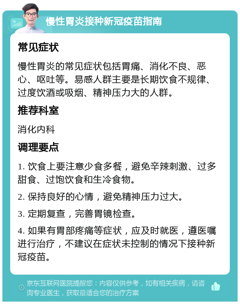 慢性胃炎接种新冠疫苗指南 常见症状 慢性胃炎的常见症状包括胃痛、消化不良、恶心、呕吐等。易感人群主要是长期饮食不规律、过度饮酒或吸烟、精神压力大的人群。 推荐科室 消化内科 调理要点 1. 饮食上要注意少食多餐，避免辛辣刺激、过多甜食、过饱饮食和生冷食物。 2. 保持良好的心情，避免精神压力过大。 3. 定期复查，完善胃镜检查。 4. 如果有胃部疼痛等症状，应及时就医，遵医嘱进行治疗，不建议在症状未控制的情况下接种新冠疫苗。