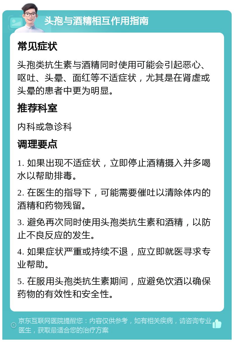 头孢与酒精相互作用指南 常见症状 头孢类抗生素与酒精同时使用可能会引起恶心、呕吐、头晕、面红等不适症状，尤其是在肾虚或头晕的患者中更为明显。 推荐科室 内科或急诊科 调理要点 1. 如果出现不适症状，立即停止酒精摄入并多喝水以帮助排毒。 2. 在医生的指导下，可能需要催吐以清除体内的酒精和药物残留。 3. 避免再次同时使用头孢类抗生素和酒精，以防止不良反应的发生。 4. 如果症状严重或持续不退，应立即就医寻求专业帮助。 5. 在服用头孢类抗生素期间，应避免饮酒以确保药物的有效性和安全性。