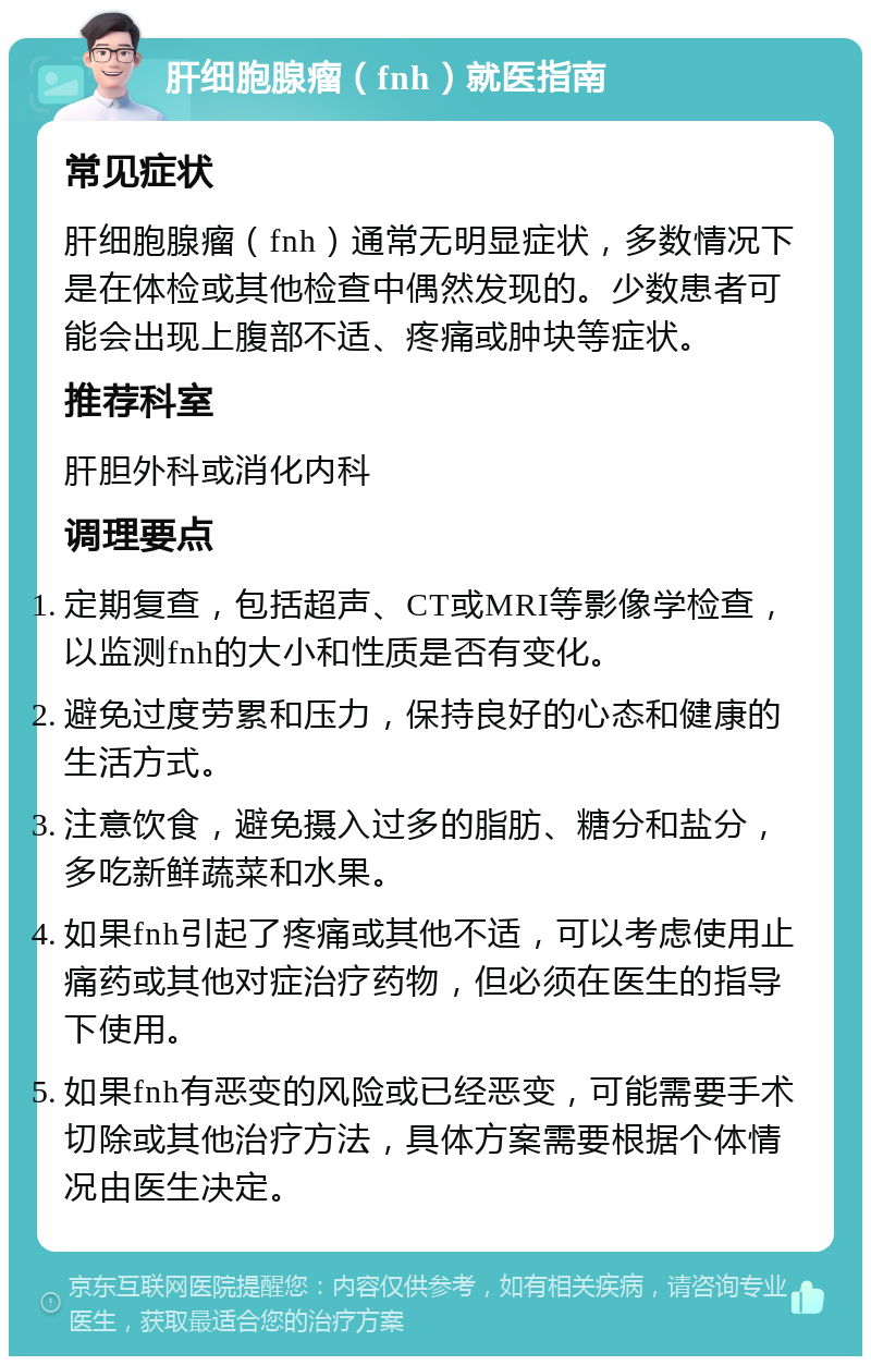 肝细胞腺瘤（fnh）就医指南 常见症状 肝细胞腺瘤（fnh）通常无明显症状，多数情况下是在体检或其他检查中偶然发现的。少数患者可能会出现上腹部不适、疼痛或肿块等症状。 推荐科室 肝胆外科或消化内科 调理要点 定期复查，包括超声、CT或MRI等影像学检查，以监测fnh的大小和性质是否有变化。 避免过度劳累和压力，保持良好的心态和健康的生活方式。 注意饮食，避免摄入过多的脂肪、糖分和盐分，多吃新鲜蔬菜和水果。 如果fnh引起了疼痛或其他不适，可以考虑使用止痛药或其他对症治疗药物，但必须在医生的指导下使用。 如果fnh有恶变的风险或已经恶变，可能需要手术切除或其他治疗方法，具体方案需要根据个体情况由医生决定。