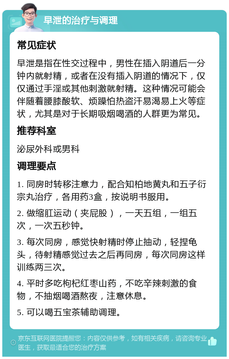 早泄的治疗与调理 常见症状 早泄是指在性交过程中，男性在插入阴道后一分钟内就射精，或者在没有插入阴道的情况下，仅仅通过手淫或其他刺激就射精。这种情况可能会伴随着腰膝酸软、烦躁怕热盗汗易渴易上火等症状，尤其是对于长期吸烟喝酒的人群更为常见。 推荐科室 泌尿外科或男科 调理要点 1. 同房时转移注意力，配合知柏地黄丸和五子衍宗丸治疗，各用药3盒，按说明书服用。 2. 做缩肛运动（夹屁股），一天五组，一组五次，一次五秒钟。 3. 每次同房，感觉快射精时停止抽动，轻捏龟头，待射精感觉过去之后再同房，每次同房这样训练两三次。 4. 平时多吃枸杞红枣山药，不吃辛辣刺激的食物，不抽烟喝酒熬夜，注意休息。 5. 可以喝五宝茶辅助调理。