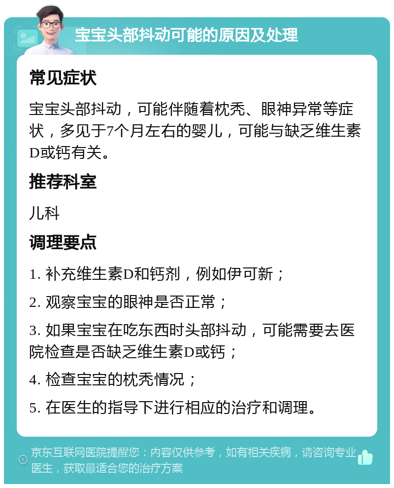 宝宝头部抖动可能的原因及处理 常见症状 宝宝头部抖动，可能伴随着枕秃、眼神异常等症状，多见于7个月左右的婴儿，可能与缺乏维生素D或钙有关。 推荐科室 儿科 调理要点 1. 补充维生素D和钙剂，例如伊可新； 2. 观察宝宝的眼神是否正常； 3. 如果宝宝在吃东西时头部抖动，可能需要去医院检查是否缺乏维生素D或钙； 4. 检查宝宝的枕秃情况； 5. 在医生的指导下进行相应的治疗和调理。