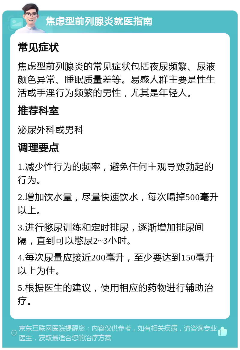 焦虑型前列腺炎就医指南 常见症状 焦虑型前列腺炎的常见症状包括夜尿频繁、尿液颜色异常、睡眠质量差等。易感人群主要是性生活或手淫行为频繁的男性，尤其是年轻人。 推荐科室 泌尿外科或男科 调理要点 1.减少性行为的频率，避免任何主观导致勃起的行为。 2.增加饮水量，尽量快速饮水，每次喝掉500毫升以上。 3.进行憋尿训练和定时排尿，逐渐增加排尿间隔，直到可以憋尿2~3小时。 4.每次尿量应接近200毫升，至少要达到150毫升以上为佳。 5.根据医生的建议，使用相应的药物进行辅助治疗。