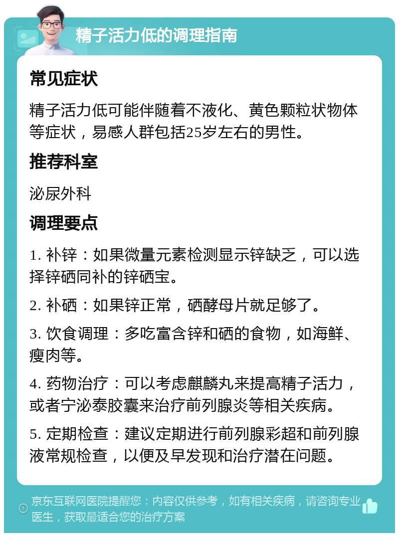 精子活力低的调理指南 常见症状 精子活力低可能伴随着不液化、黄色颗粒状物体等症状，易感人群包括25岁左右的男性。 推荐科室 泌尿外科 调理要点 1. 补锌：如果微量元素检测显示锌缺乏，可以选择锌硒同补的锌硒宝。 2. 补硒：如果锌正常，硒酵母片就足够了。 3. 饮食调理：多吃富含锌和硒的食物，如海鲜、瘦肉等。 4. 药物治疗：可以考虑麒麟丸来提高精子活力，或者宁泌泰胶囊来治疗前列腺炎等相关疾病。 5. 定期检查：建议定期进行前列腺彩超和前列腺液常规检查，以便及早发现和治疗潜在问题。