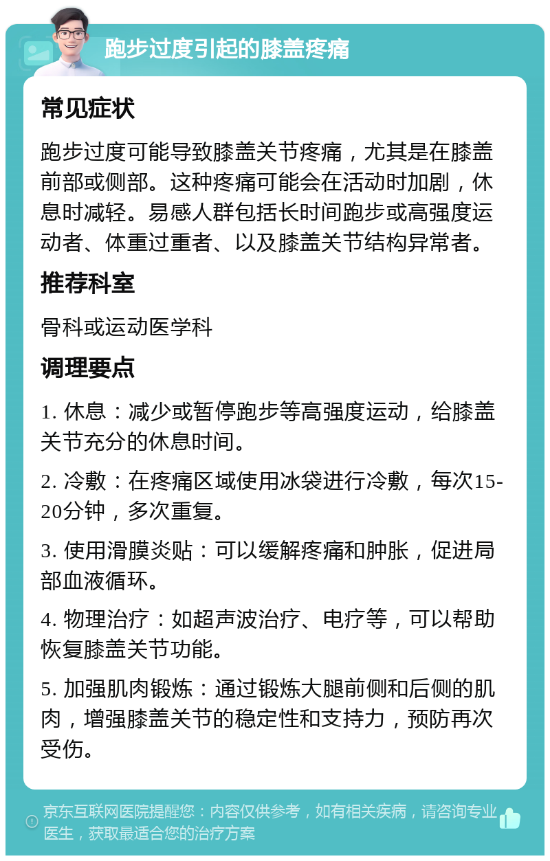 跑步过度引起的膝盖疼痛 常见症状 跑步过度可能导致膝盖关节疼痛，尤其是在膝盖前部或侧部。这种疼痛可能会在活动时加剧，休息时减轻。易感人群包括长时间跑步或高强度运动者、体重过重者、以及膝盖关节结构异常者。 推荐科室 骨科或运动医学科 调理要点 1. 休息：减少或暂停跑步等高强度运动，给膝盖关节充分的休息时间。 2. 冷敷：在疼痛区域使用冰袋进行冷敷，每次15-20分钟，多次重复。 3. 使用滑膜炎贴：可以缓解疼痛和肿胀，促进局部血液循环。 4. 物理治疗：如超声波治疗、电疗等，可以帮助恢复膝盖关节功能。 5. 加强肌肉锻炼：通过锻炼大腿前侧和后侧的肌肉，增强膝盖关节的稳定性和支持力，预防再次受伤。