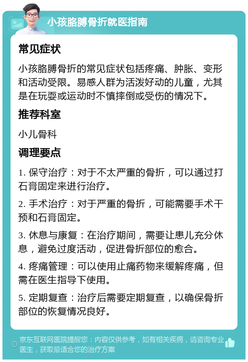 小孩胳膊骨折就医指南 常见症状 小孩胳膊骨折的常见症状包括疼痛、肿胀、变形和活动受限。易感人群为活泼好动的儿童，尤其是在玩耍或运动时不慎摔倒或受伤的情况下。 推荐科室 小儿骨科 调理要点 1. 保守治疗：对于不太严重的骨折，可以通过打石膏固定来进行治疗。 2. 手术治疗：对于严重的骨折，可能需要手术干预和石膏固定。 3. 休息与康复：在治疗期间，需要让患儿充分休息，避免过度活动，促进骨折部位的愈合。 4. 疼痛管理：可以使用止痛药物来缓解疼痛，但需在医生指导下使用。 5. 定期复查：治疗后需要定期复查，以确保骨折部位的恢复情况良好。