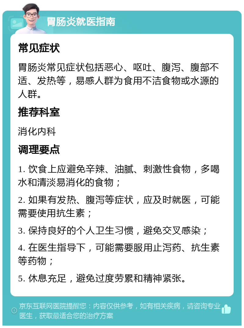 胃肠炎就医指南 常见症状 胃肠炎常见症状包括恶心、呕吐、腹泻、腹部不适、发热等，易感人群为食用不洁食物或水源的人群。 推荐科室 消化内科 调理要点 1. 饮食上应避免辛辣、油腻、刺激性食物，多喝水和清淡易消化的食物； 2. 如果有发热、腹泻等症状，应及时就医，可能需要使用抗生素； 3. 保持良好的个人卫生习惯，避免交叉感染； 4. 在医生指导下，可能需要服用止泻药、抗生素等药物； 5. 休息充足，避免过度劳累和精神紧张。