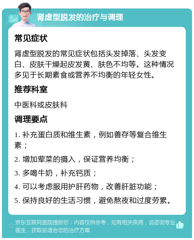 肾虚型脱发的治疗与调理 常见症状 肾虚型脱发的常见症状包括头发掉落、头发变白、皮肤干燥起皮发黄、肤色不均等。这种情况多见于长期素食或营养不均衡的年轻女性。 推荐科室 中医科或皮肤科 调理要点 1. 补充蛋白质和维生素，例如善存等复合维生素； 2. 增加荤菜的摄入，保证营养均衡； 3. 多喝牛奶，补充钙质； 4. 可以考虑服用护肝药物，改善肝脏功能； 5. 保持良好的生活习惯，避免熬夜和过度劳累。