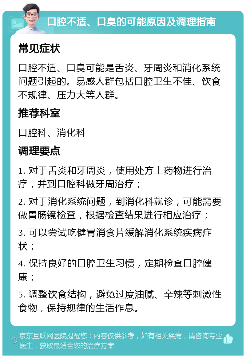 口腔不适、口臭的可能原因及调理指南 常见症状 口腔不适、口臭可能是舌炎、牙周炎和消化系统问题引起的。易感人群包括口腔卫生不佳、饮食不规律、压力大等人群。 推荐科室 口腔科、消化科 调理要点 1. 对于舌炎和牙周炎，使用处方上药物进行治疗，并到口腔科做牙周治疗； 2. 对于消化系统问题，到消化科就诊，可能需要做胃肠镜检查，根据检查结果进行相应治疗； 3. 可以尝试吃健胃消食片缓解消化系统疾病症状； 4. 保持良好的口腔卫生习惯，定期检查口腔健康； 5. 调整饮食结构，避免过度油腻、辛辣等刺激性食物，保持规律的生活作息。