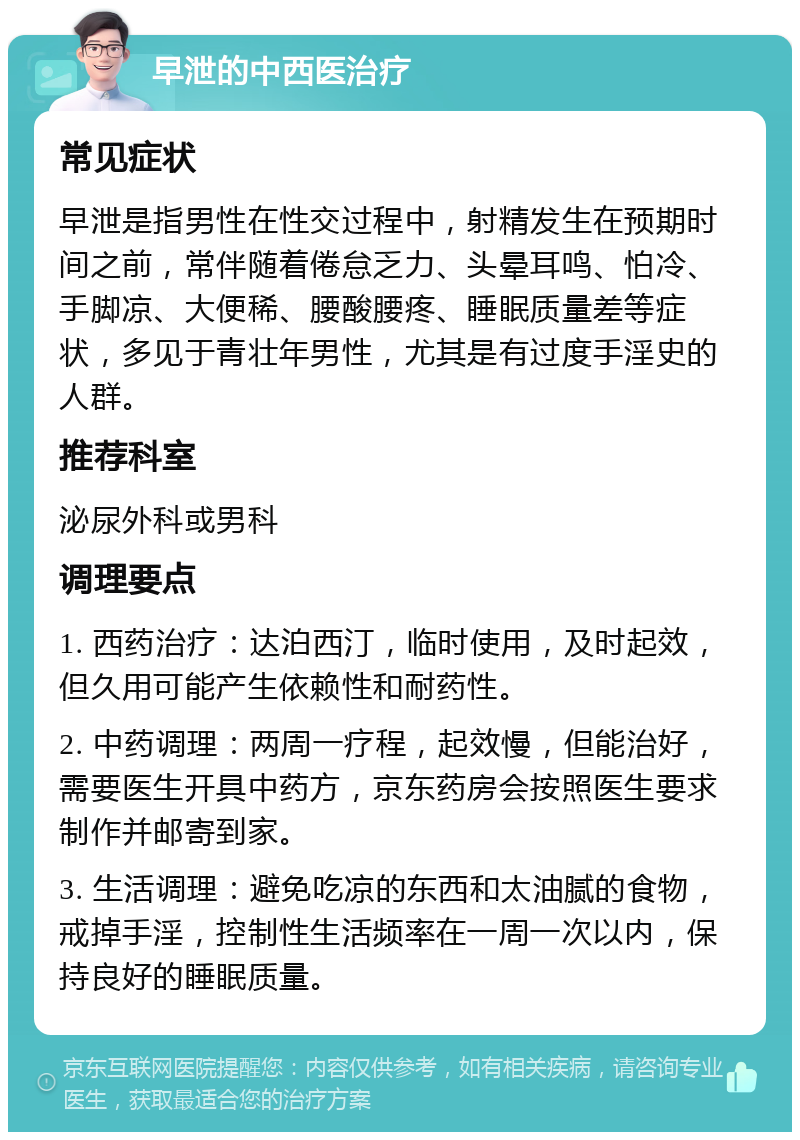 早泄的中西医治疗 常见症状 早泄是指男性在性交过程中，射精发生在预期时间之前，常伴随着倦怠乏力、头晕耳鸣、怕冷、手脚凉、大便稀、腰酸腰疼、睡眠质量差等症状，多见于青壮年男性，尤其是有过度手淫史的人群。 推荐科室 泌尿外科或男科 调理要点 1. 西药治疗：达泊西汀，临时使用，及时起效，但久用可能产生依赖性和耐药性。 2. 中药调理：两周一疗程，起效慢，但能治好，需要医生开具中药方，京东药房会按照医生要求制作并邮寄到家。 3. 生活调理：避免吃凉的东西和太油腻的食物，戒掉手淫，控制性生活频率在一周一次以内，保持良好的睡眠质量。