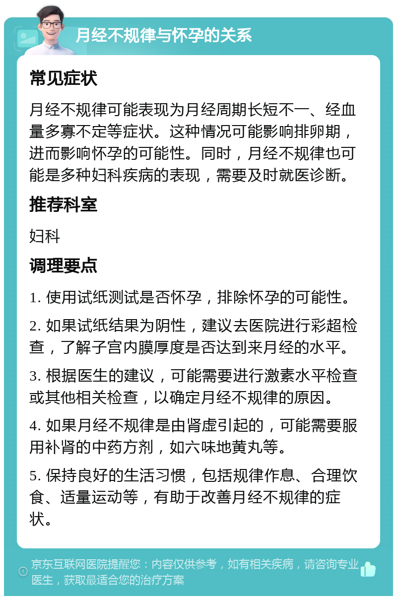 月经不规律与怀孕的关系 常见症状 月经不规律可能表现为月经周期长短不一、经血量多寡不定等症状。这种情况可能影响排卵期，进而影响怀孕的可能性。同时，月经不规律也可能是多种妇科疾病的表现，需要及时就医诊断。 推荐科室 妇科 调理要点 1. 使用试纸测试是否怀孕，排除怀孕的可能性。 2. 如果试纸结果为阴性，建议去医院进行彩超检查，了解子宫内膜厚度是否达到来月经的水平。 3. 根据医生的建议，可能需要进行激素水平检查或其他相关检查，以确定月经不规律的原因。 4. 如果月经不规律是由肾虚引起的，可能需要服用补肾的中药方剂，如六味地黄丸等。 5. 保持良好的生活习惯，包括规律作息、合理饮食、适量运动等，有助于改善月经不规律的症状。