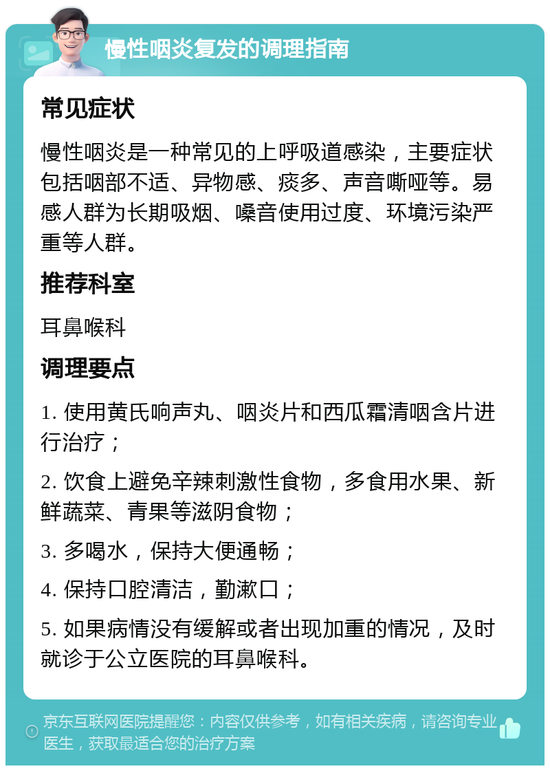 慢性咽炎复发的调理指南 常见症状 慢性咽炎是一种常见的上呼吸道感染，主要症状包括咽部不适、异物感、痰多、声音嘶哑等。易感人群为长期吸烟、嗓音使用过度、环境污染严重等人群。 推荐科室 耳鼻喉科 调理要点 1. 使用黄氏响声丸、咽炎片和西瓜霜清咽含片进行治疗； 2. 饮食上避免辛辣刺激性食物，多食用水果、新鲜蔬菜、青果等滋阴食物； 3. 多喝水，保持大便通畅； 4. 保持口腔清洁，勤漱口； 5. 如果病情没有缓解或者出现加重的情况，及时就诊于公立医院的耳鼻喉科。